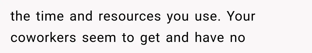 the time and resources you use. Your coworkers seem to get and have no