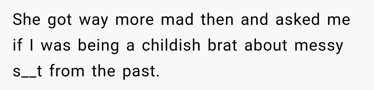 She got way more mad then and asked me if I was being a childish brat about messy s__t from the past.