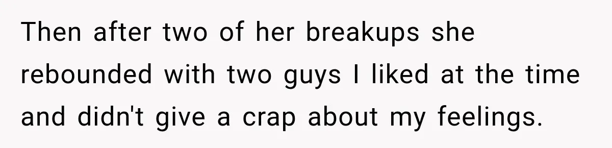 Then after two of her breakups she rebounded with two guys I liked at the time and didn't give a crap about my feelings.
