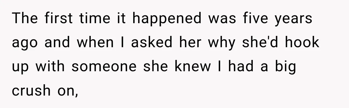 The first time it happened was five years ago and when I asked her why she'd hook up with someone she knew I had a big crush on,