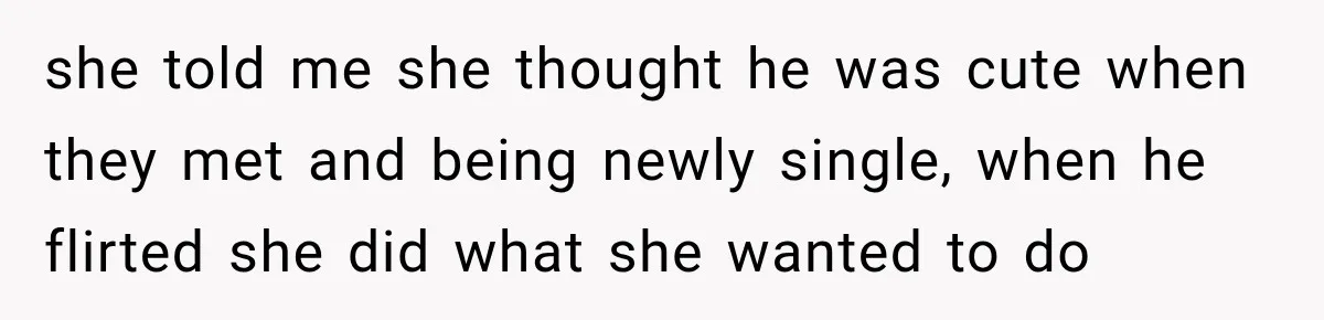she told me she thought he was cute when they met and being newly single, when he flirted she did what she wanted to do