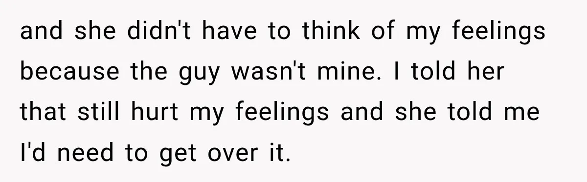 and she didn't have to think of my feelings because the guy wasn't mine. I told her that still hurt my feelings and she told me I'd need to get...