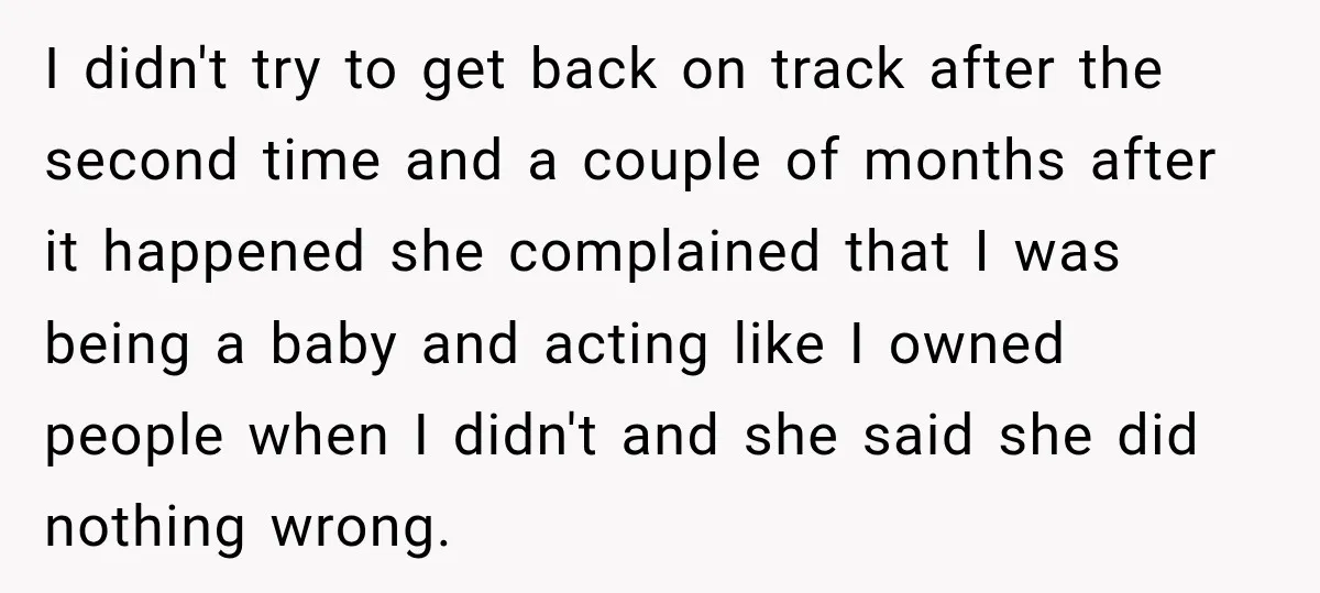 I didn't try to get back on track after the second time and a couple of months after it happened she complained that I was being a baby and acting...