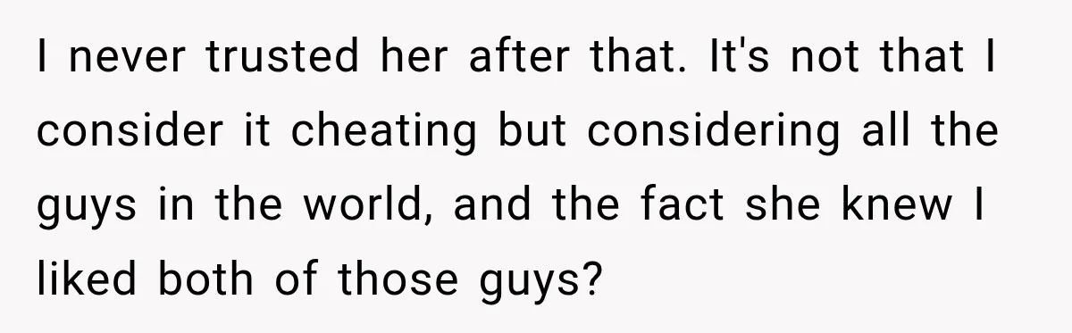 I never trusted her after that. It's not that I consider it cheating but considering all the guys in the world, and the fact she knew I liked both of...