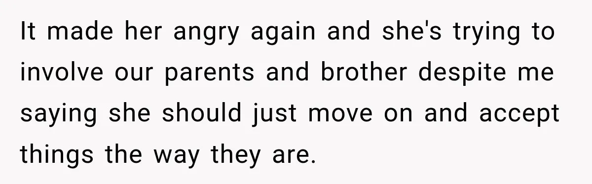 It made her angry again and she's trying to involve our parents and brother despite me saying she should just move on and accept things the way they are.