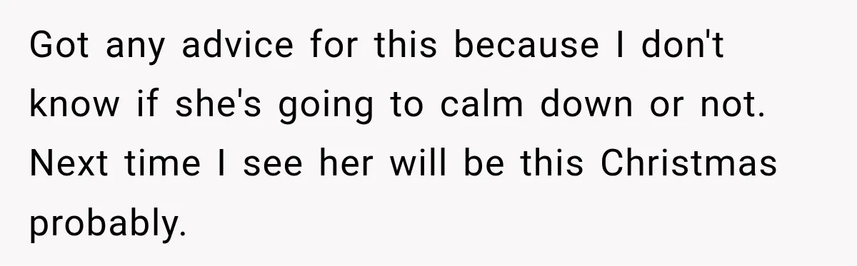 Got any advice for this because I don't know if she's going to calm down or not. Next time I see her will be this Christmas probably.