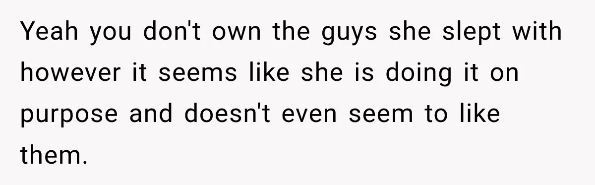 Yeah you don't own the guys she slept with however it seems like she is doing it on purpose and doesn't even seem to like them.