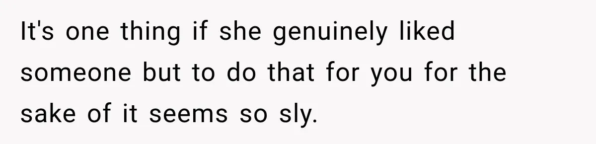 It's one thing if she genuinely liked someone but to do that for you for the sake of it seems so sly.