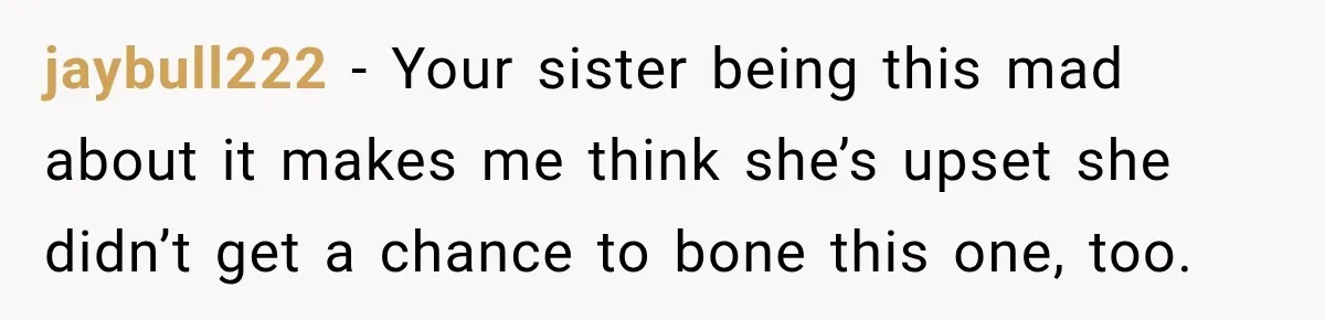 jaybull222 − Your sister being this mad about it makes me think she’s upset she didn’t get a chance to bone this one, too.
