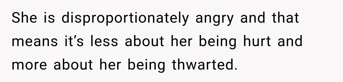 She is disproportionately angry and that means it’s less about her being hurt and more about her being thwarted.