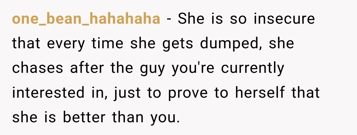 one_bean_hahahaha − She is so insecure that every time she gets dumped, she chases after the guy you're currently interested in, just to prove to herself that she is better...
