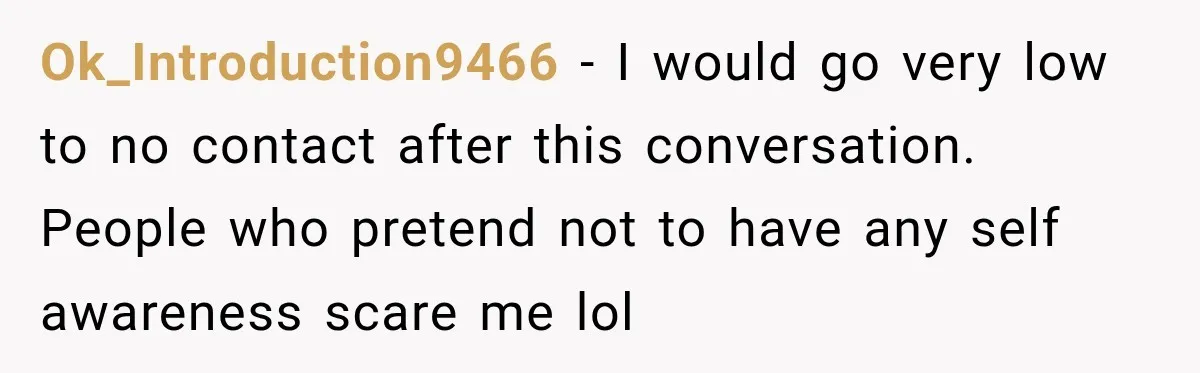 Ok_Introduction9466 − I would go very low to no contact after this conversation. People who pretend not to have any self awareness scare me lol