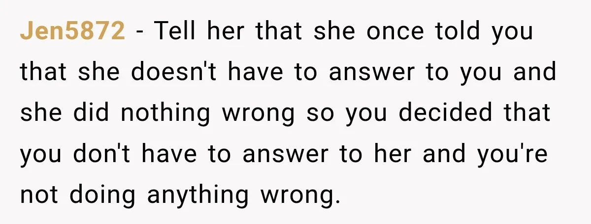 Jen5872 − Tell her that she once told you that she doesn't have to answer to you and she did nothing wrong so you decided that you don't have to...