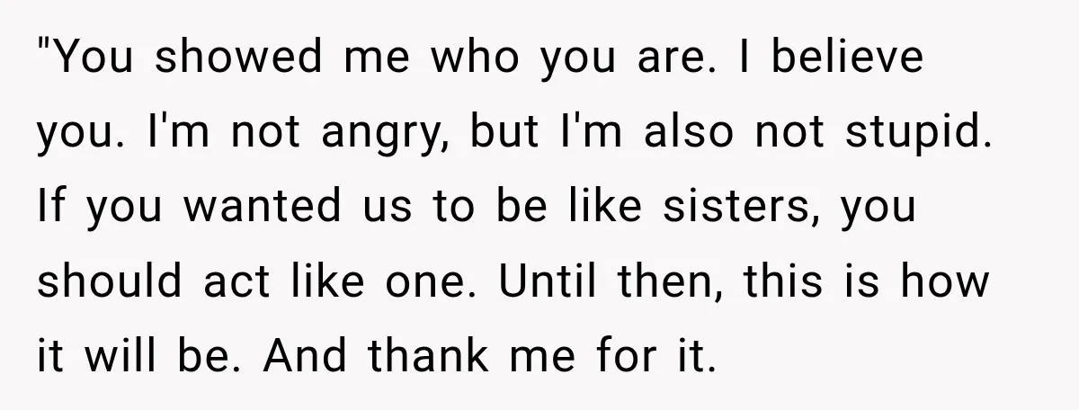 "You showed me who you are. I believe you. I'm not angry, but I'm also not stupid. If you wanted us to be like sisters, you should act like one....