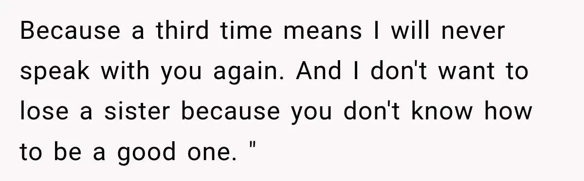 Because a third time means I will never speak with you again. And I don't want to lose a sister because you don't know how to be a good one....
