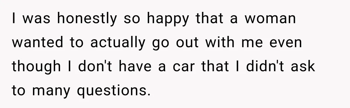 I was honestly so happy that a woman wanted to actually go out with me even though I don't have a car that I didn't ask to many questions.