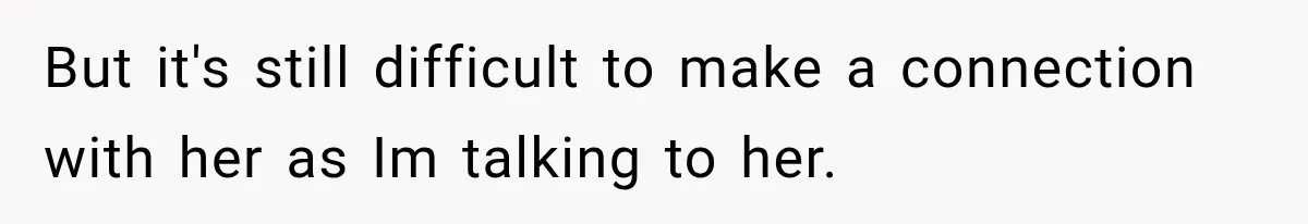 But it's still difficult to make a connection with her as Im talking to her.