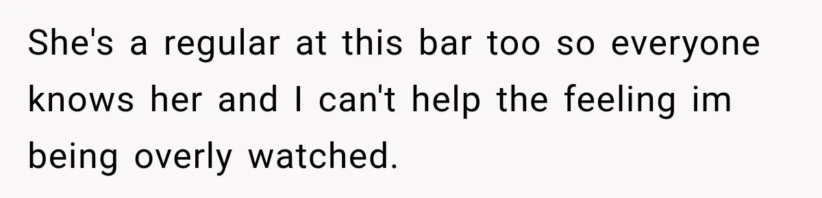 She's a regular at this bar too so everyone knows her and I can't help the feeling im being overly watched.