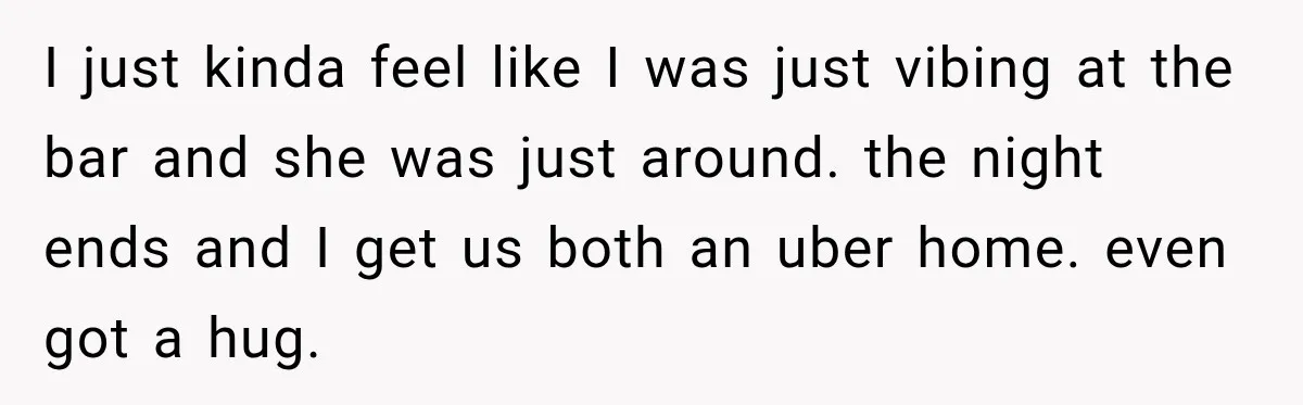 I just kinda feel like I was just vibing at the bar and she was just around. the night ends and I get us both an uber home. even got...