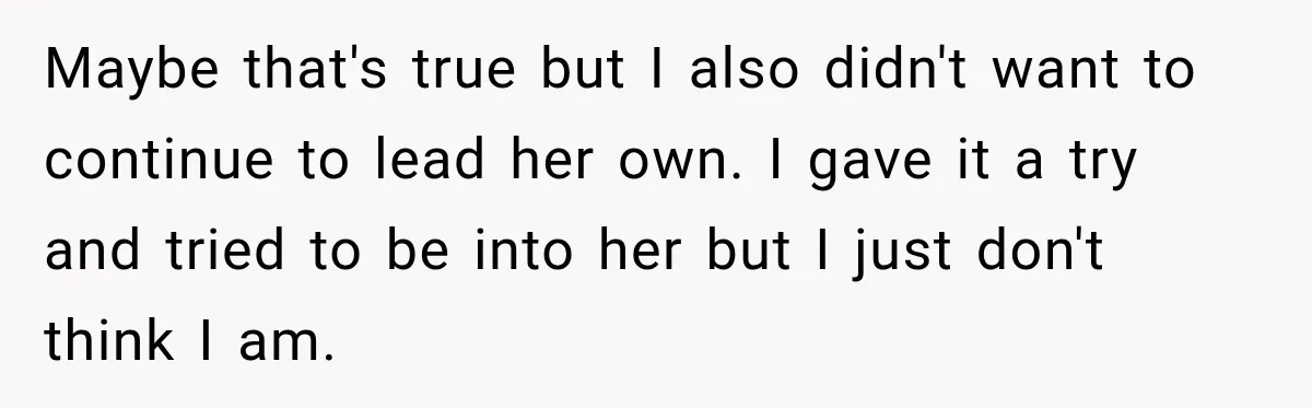 Maybe that's true but I also didn't want to continue to lead her own. I gave it a try and tried to be into her but I just don't think...