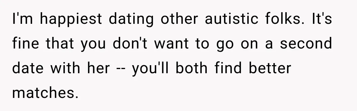 I'm happiest dating other autistic folks. It's fine that you don't want to go on a second date with her -- you'll both find better matches.