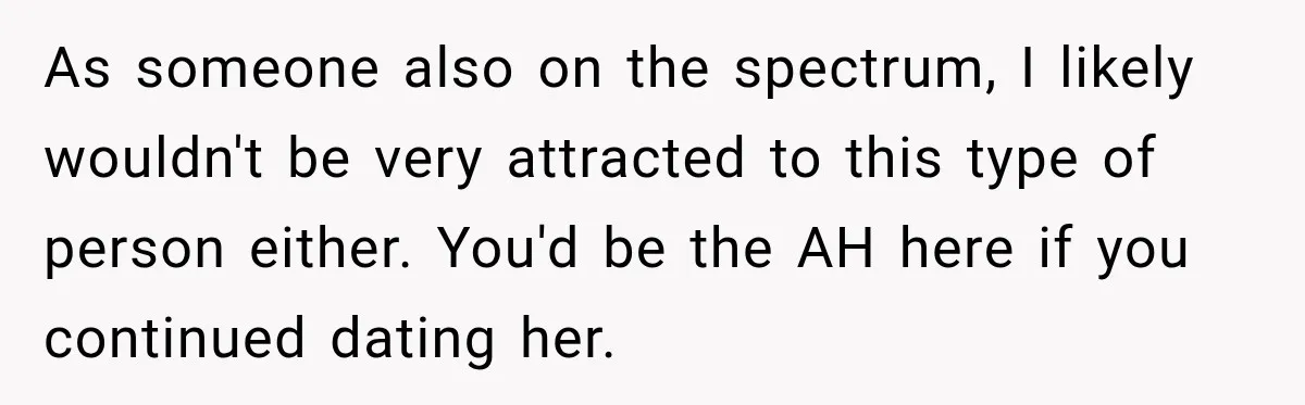 As someone also on the spectrum, I likely wouldn't be very attracted to this type of person either. You'd be the AH here if you continued dating her.