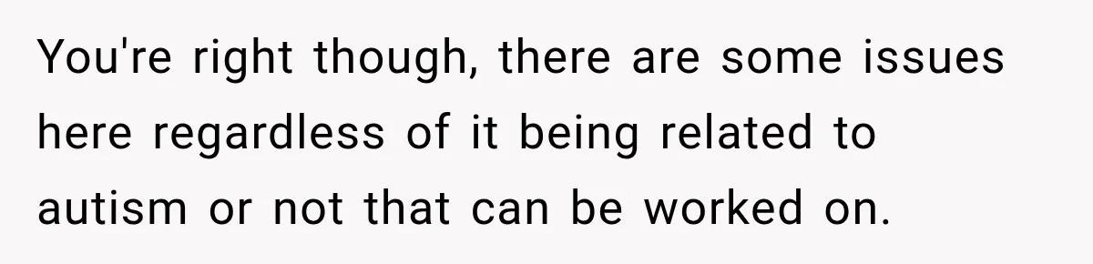 You're right though, there are some issues here regardless of it being related to autism or not that can be worked on.