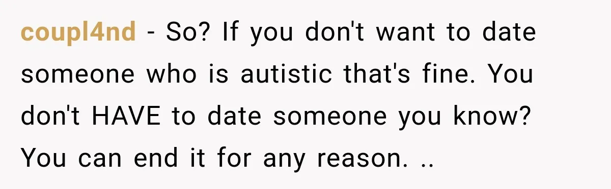 coupl4nd − So? If you don't want to date someone who is autistic that's fine. You don't HAVE to date someone you know? You can end it for any reason....