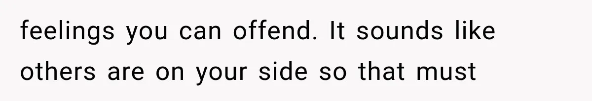 feelings you can offend. It sounds like others are on your side so that must