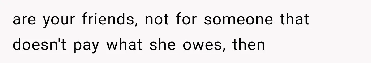 are your friends, not for someone that doesn't pay what she owes, then