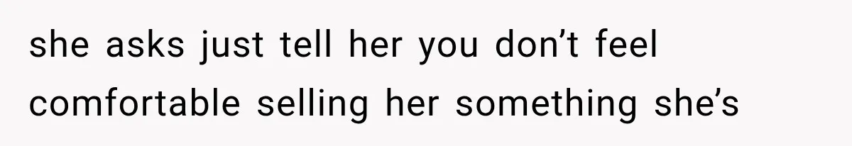 she asks just tell her you don’t feel comfortable selling her something she’s