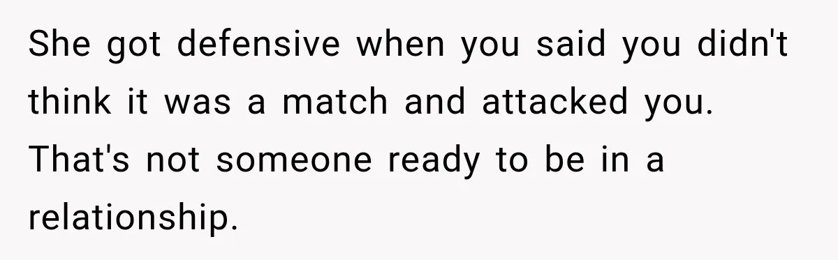 She got defensive when you said you didn't think it was a match and attacked you. That's not someone ready to be in a relationship.