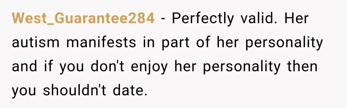 West_Guarantee284 − Perfectly valid. Her autism manifests in part of her personality and if you don't enjoy her personality then you shouldn't date.