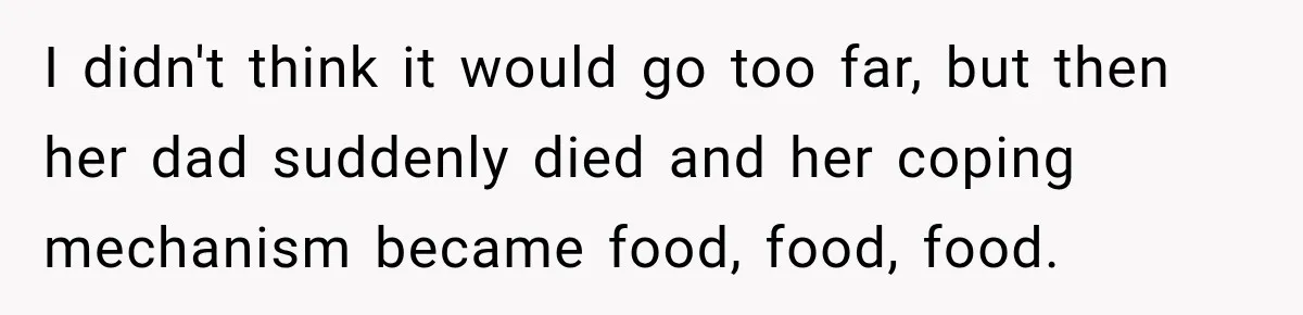 I didn't think it would go too far, but then her dad suddenly died and her coping mechanism became food, food, food.
