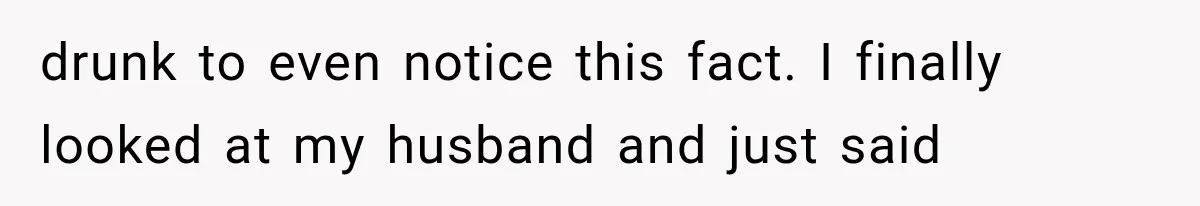 drunk to even notice this fact. I finally looked at my husband and just said