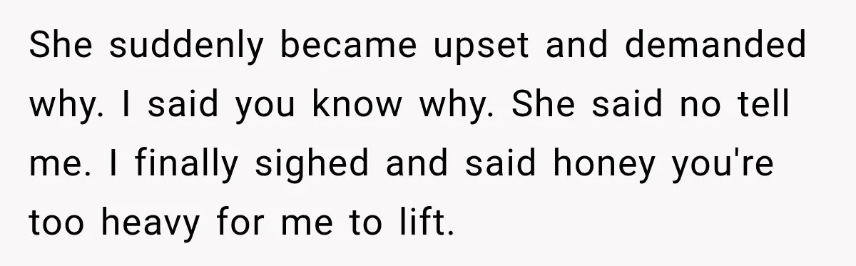 She suddenly became upset and demanded why. I said you know why. She said no tell me. I finally sighed and said honey you're too heavy for me to lift.