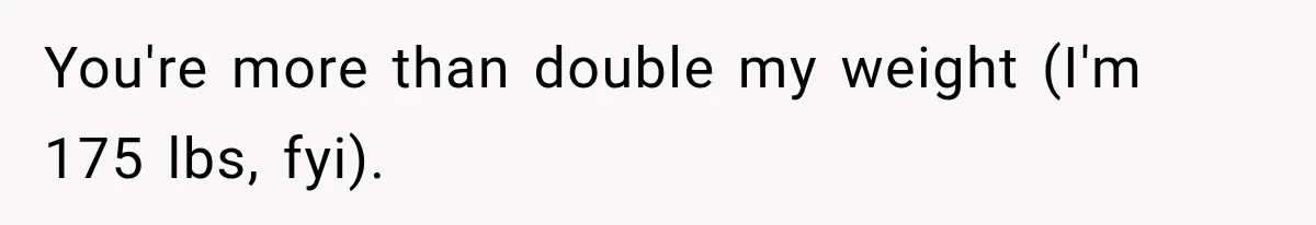 You're more than double my weight (I'm 175 lbs, fyi).