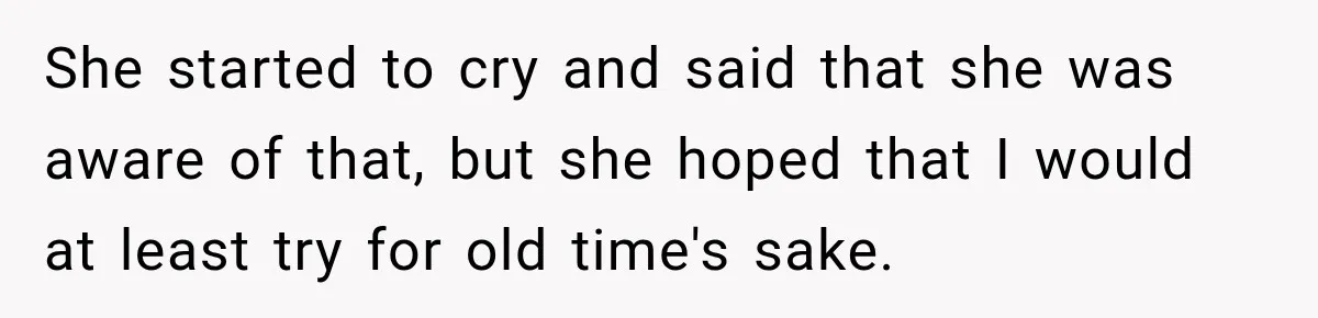 She started to cry and said that she was aware of that, but she hoped that I would at least try for old time's sake.