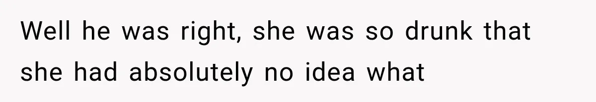 Well he was right, she was so drunk that she had absolutely no idea what