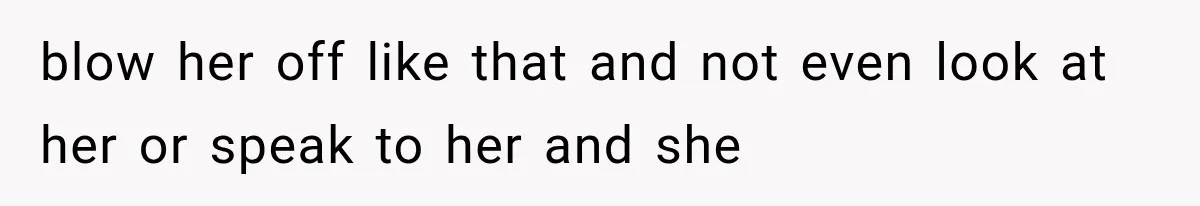 blow her off like that and not even look at her or speak to her and she