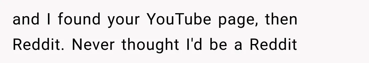 and I found your YouTube page, then Reddit. Never thought I'd be a Reddit