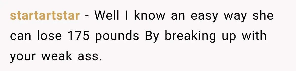 startartstar − Well I know an easy way she can lose 175 pounds By breaking up with your weak ass.