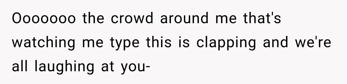 Ooooooo the crowd around me that's watching me type this is clapping and we're all laughing at you-