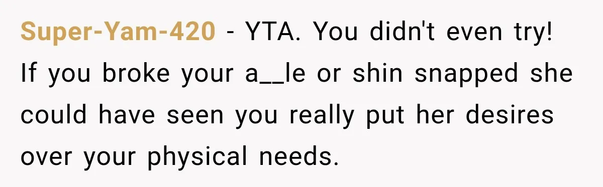 Super-Yam-420 − YTA. You didn't even try! If you broke your a__le or shin snapped she could have seen you really put her desires over your physical needs.