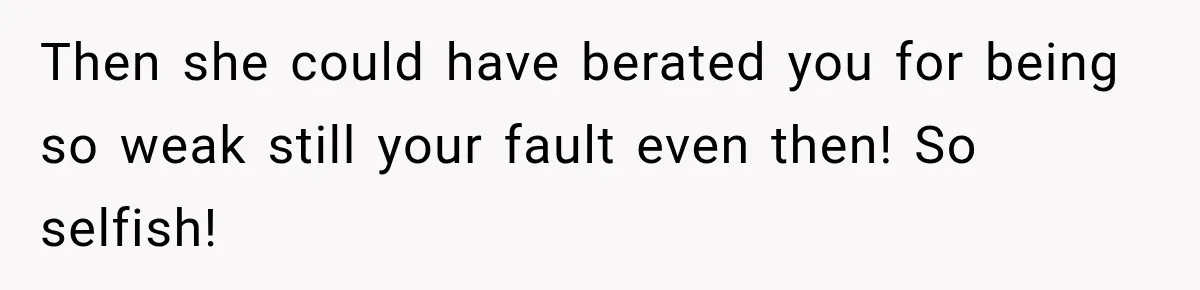 Then she could have berated you for being so weak still your fault even then! So selfish!