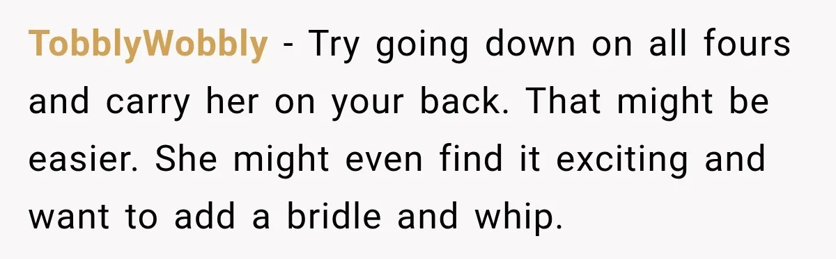 TobblyWobbly − Try going down on all fours and carry her on your back. That might be easier. She might even find it exciting and want to add a bridle...