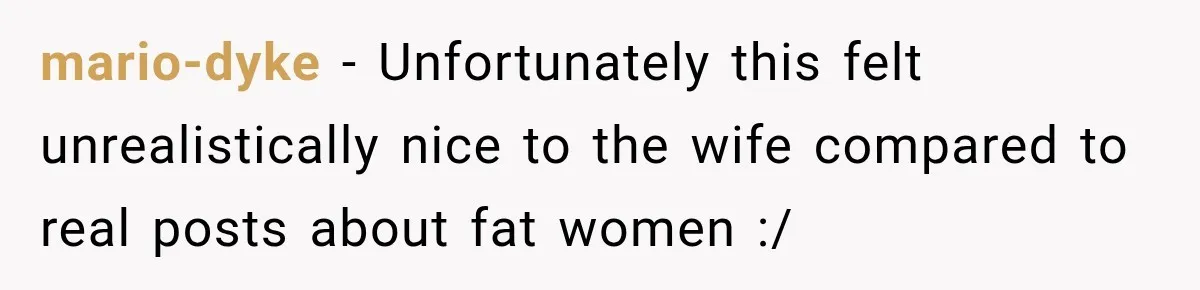 mario-dyke − Unfortunately this felt unrealistically nice to the wife compared to real posts about fat women :/