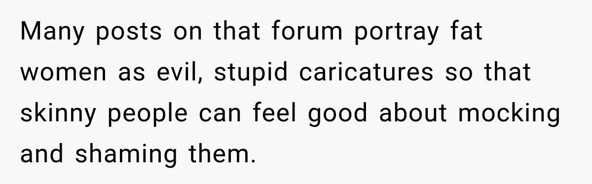 Many posts on that forum portray fat women as evil, stupid caricatures so that skinny people can feel good about mocking and shaming them.