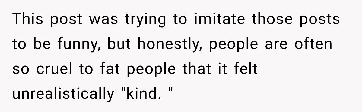This post was trying to imitate those posts to be funny, but honestly, people are often so cruel to fat people that it felt unrealistically "kind. "