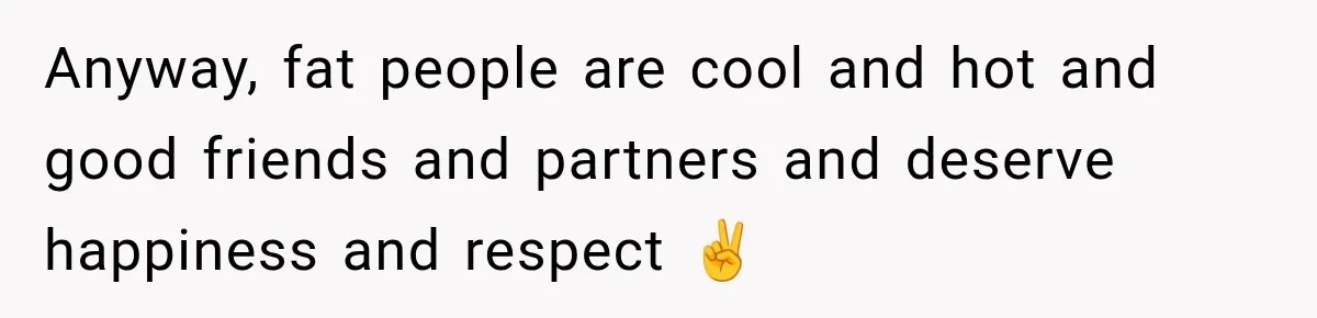 Anyway, fat people are cool and hot and good friends and partners and deserve happiness and respect ✌️